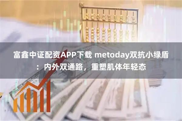 富鑫中证配资APP下载 metoday双抗小绿盾：内外双通路，重塑肌体年轻态