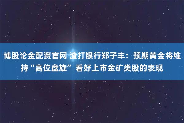 博股论金配资官网 渣打银行郑子丰：预期黄金将维持“高位盘旋” 看好上市金矿类股的表现