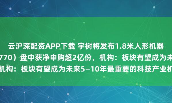 云沪深配资APP下载 宇树将发布1.8米人形机器人，机器人ETF（159770）盘中获净申购超2亿份，机构：板块有望成为未来5—10年最重要的科技产业机会之一
