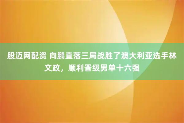 股迈网配资 向鹏直落三局战胜了澳大利亚选手林文政，顺利晋级男单十六强