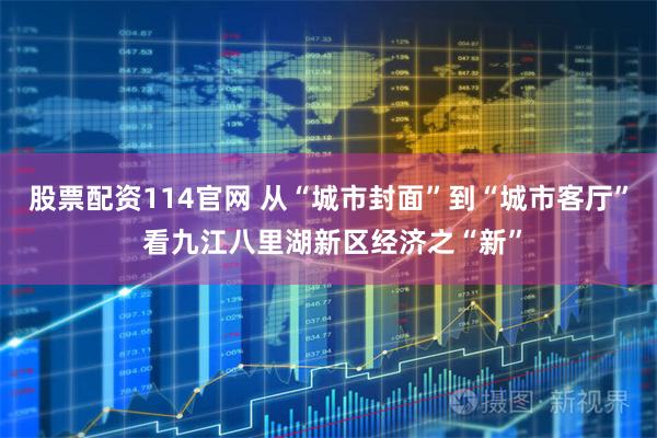 股票配资114官网 从“城市封面”到“城市客厅” 看九江八里湖新区经济之“新”