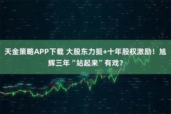 天金策略APP下载 大股东力挺+十年股权激励！旭辉三年“站起来”有戏？