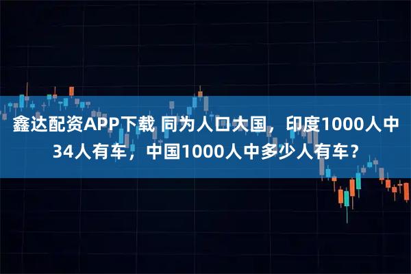 鑫达配资APP下载 同为人口大国,印度1000人中34人有车,中国1000人中多少人有车?