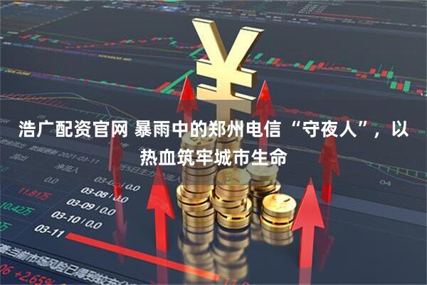 浩广配资官网 暴雨中的郑州电信 “守夜人”，以热血筑牢城市生命