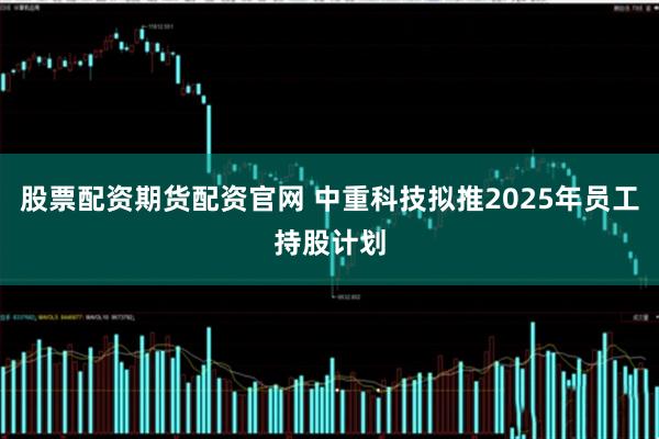 股票配资期货配资官网 中重科技拟推2025年员工持股计划