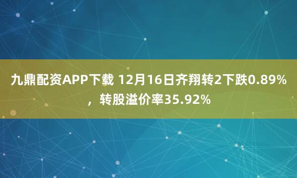 九鼎配资APP下载 12月16日齐翔转2下跌0.89%，转股溢价率35.92%