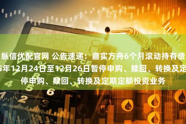 纵信优配官网 公告速递：嘉实方舟6个月滚动持有债券发起基金2025年12月24日至12月26日暂停申购、赎回、转换及定期定额投资业务
