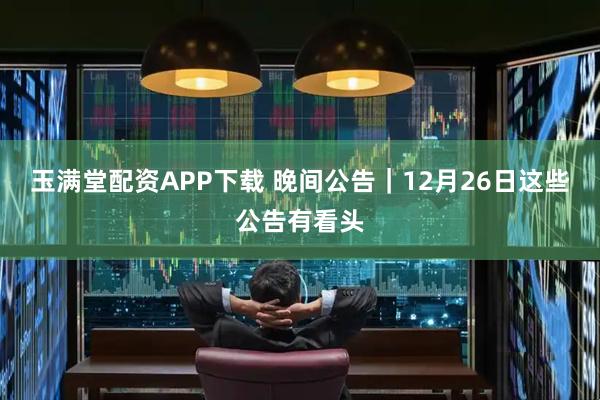 玉满堂配资APP下载 晚间公告｜12月26日这些公告有看头