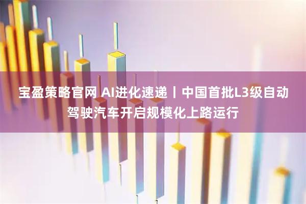 宝盈策略官网 AI进化速递丨中国首批L3级自动驾驶汽车开启规模化上路运行