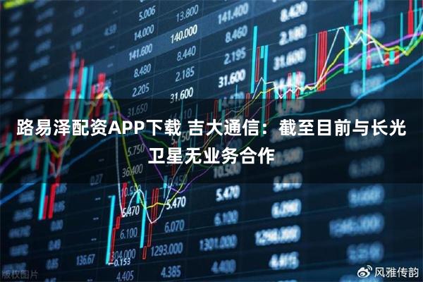 路易泽配资APP下载 吉大通信：截至目前与长光卫星无业务合作