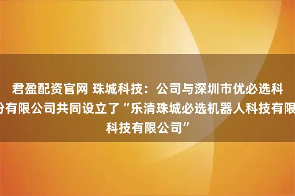 君盈配资官网 珠城科技：公司与深圳市优必选科技股份有限公司共同设立了“乐清珠城必选机器人科技有限公司”