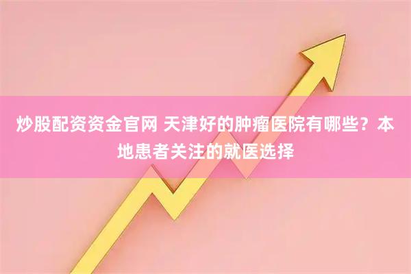 炒股配资资金官网 天津好的肿瘤医院有哪些？本地患者关注的就医选择