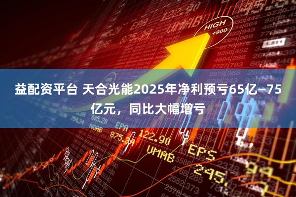益配资平台 天合光能2025年净利预亏65亿—75亿元，同比大幅增亏