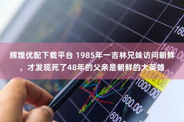 辉煌优配下载平台 1985年一吉林兄妹访问朝鲜，才发现死了48年的父亲是朝鲜的大英雄