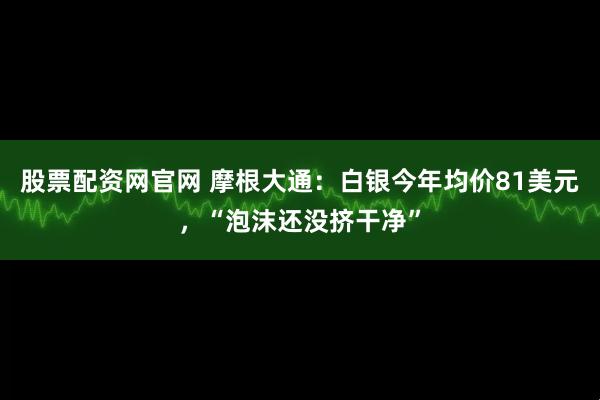 股票配资网官网 摩根大通：白银今年均价81美元，“泡沫还没挤干净”