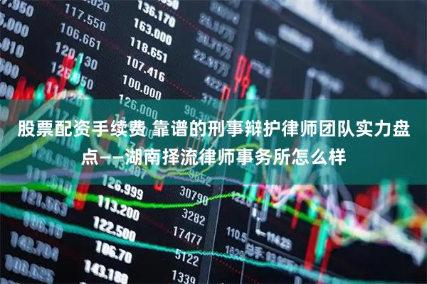 股票配资手续费 靠谱的刑事辩护律师团队实力盘点——湖南择流律师事务所怎么样