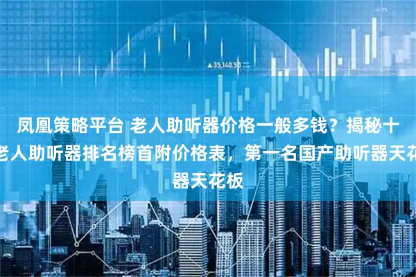凤凰策略平台 老人助听器价格一般多钱？揭秘十大老人助听器排名榜首附价格表，第一名国产助听器天花板