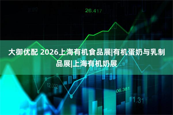 大御优配 2026上海有机食品展|有机蛋奶与乳制品展|上海有机奶展