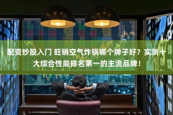 配资炒股入门 旺销空气炸锅哪个牌子好？实测十大综合性能排名第一的主流品牌！
