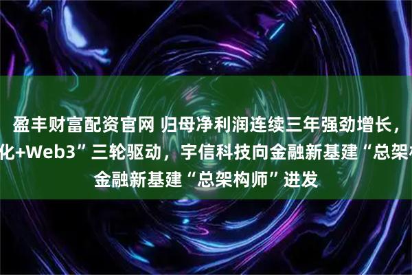 盈丰财富配资官网 归母净利润连续三年强劲增长，“AI+全球化+Web3”三轮驱动，宇信科技向金融新基建“总架构师”进发