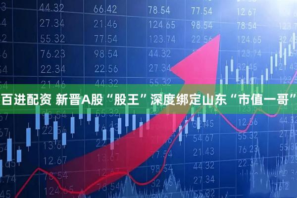百进配资 新晋A股“股王”深度绑定山东“市值一哥”