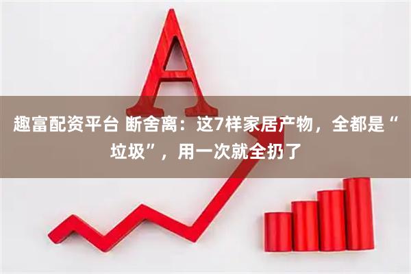 趣富配资平台 断舍离：这7样家居产物，全都是“垃圾”，用一次就全扔了